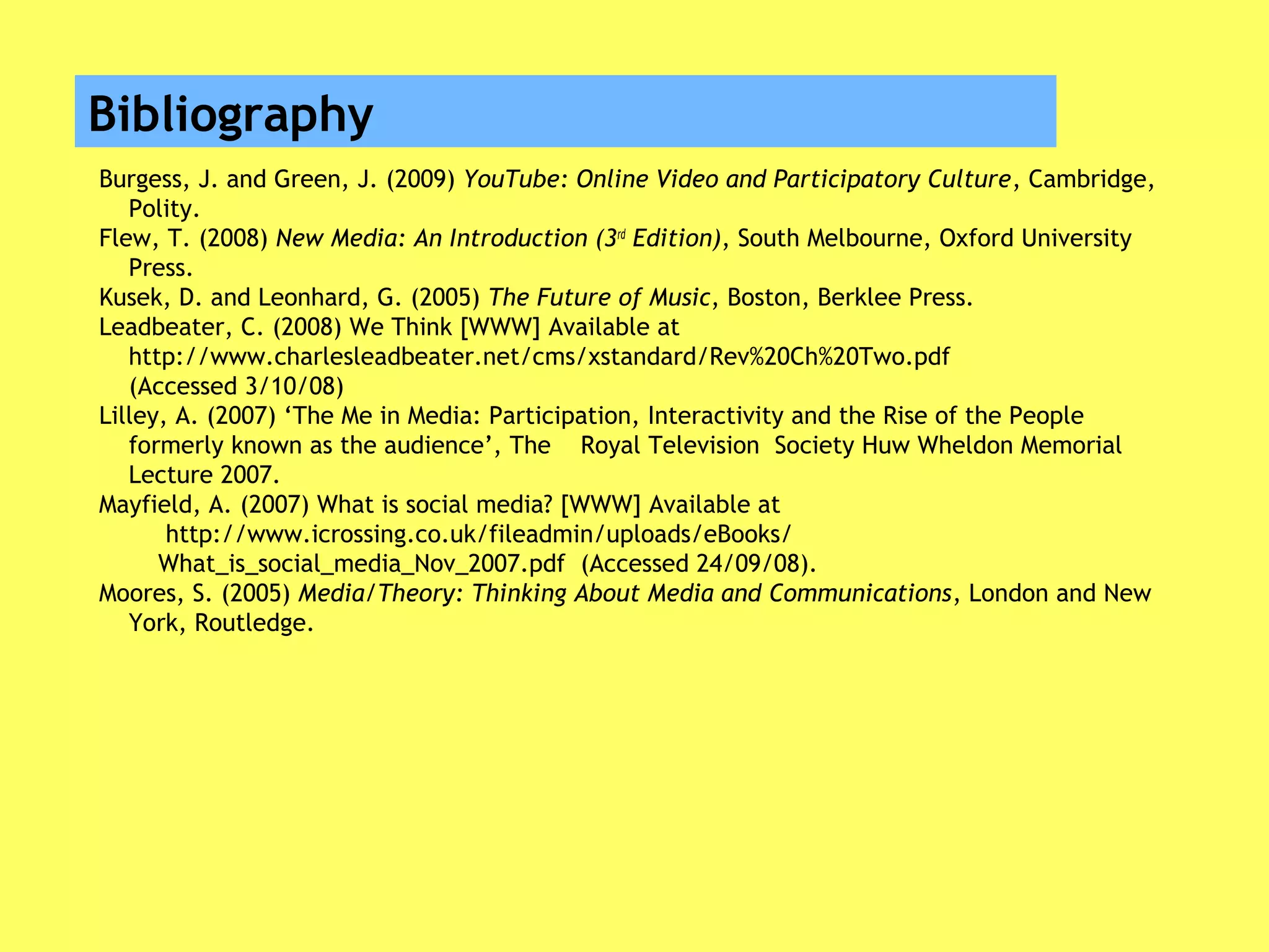 Bibliography
Burgess, J. and Green, J. (2009) YouTube: Online Video and Participatory Culture, Cambridge,
Polity.
Flew, T. (2008) New Media: An Introduction (3rd
Edition), South Melbourne, Oxford University
Press.
Kusek, D. and Leonhard, G. (2005) The Future of Music, Boston, Berklee Press.
Leadbeater, C. (2008) We Think [WWW] Available at
http://www.charlesleadbeater.net/cms/xstandard/Rev%20Ch%20Two.pdf
(Accessed 3/10/08)
Lilley, A. (2007) ‘The Me in Media: Participation, Interactivity and the Rise of the People
formerly known as the audience’, The Royal Television Society Huw Wheldon Memorial
Lecture 2007.
Mayfield, A. (2007) What is social media? [WWW] Available at
http://www.icrossing.co.uk/fileadmin/uploads/eBooks/
What_is_social_media_Nov_2007.pdf (Accessed 24/09/08).
Moores, S. (2005) Media/Theory: Thinking About Media and Communications, London and New
York, Routledge.
 