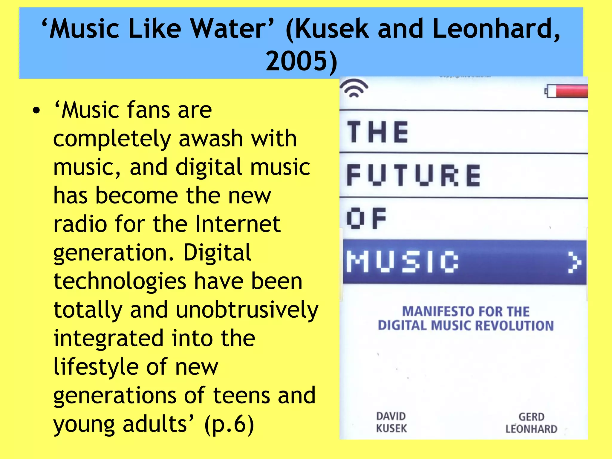‘Music Like Water’ (Kusek and Leonhard,
2005)
• ‘Music fans are
completely awash with
music, and digital music
has become the new
radio for the Internet
generation. Digital
technologies have been
totally and unobtrusively
integrated into the
lifestyle of new
generations of teens and
young adults’ (p.6)
 