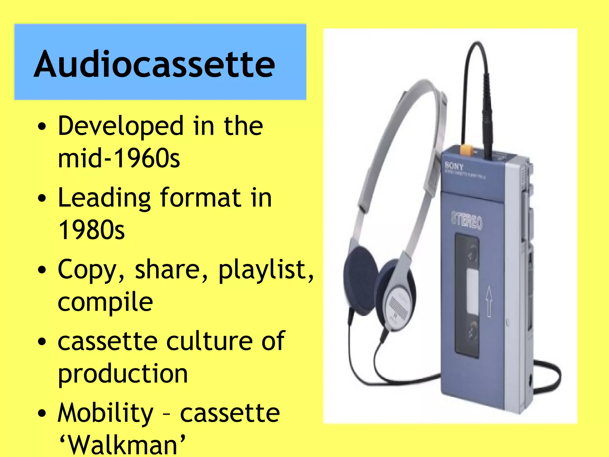 Audiocassette
• Developed in the
mid-1960s
• Leading format in
1980s
• Copy, share, playlist,
compile
• cassette culture of
production
• Mobility – cassette
‘Walkman’
 