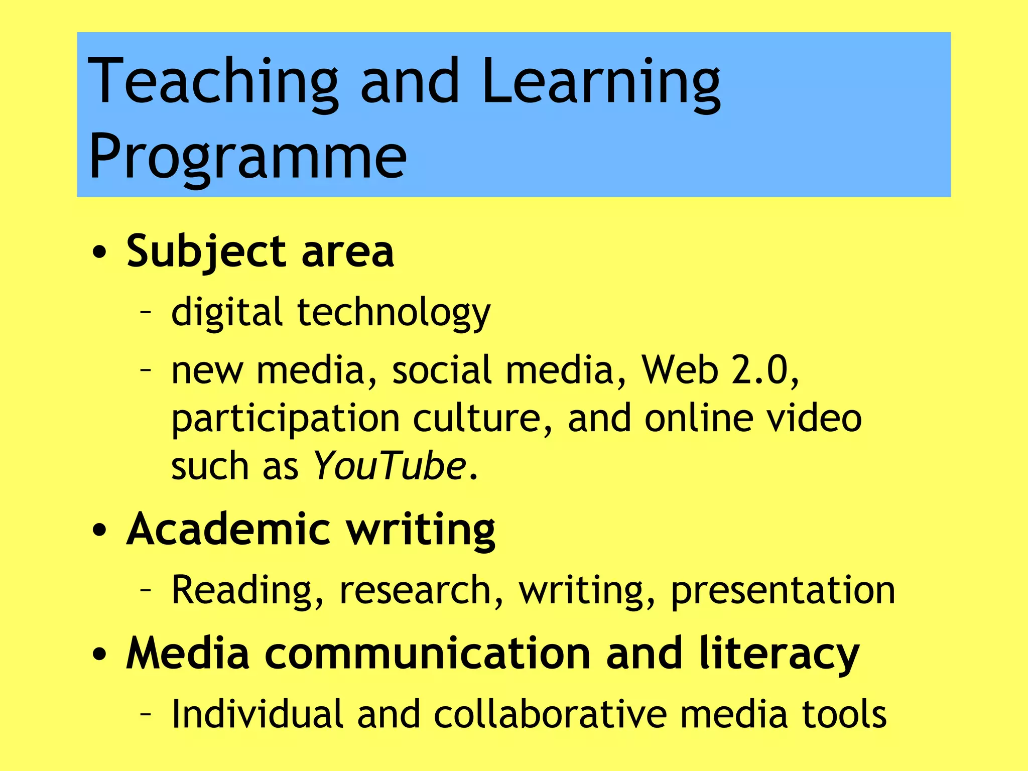 Teaching and Learning
Programme
• Subject area
– digital technology
– new media, social media, Web 2.0,
participation culture, and online video
such as YouTube.
• Academic writing
– Reading, research, writing, presentation
• Media communication and literacy
– Individual and collaborative media tools
 