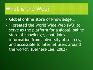 What is the Web? Global online store of knowledge… ‘ I created the World Wide Web (W3) to serve as the platform for a global, online store of knowledge, containing information from a diversity of sources, and accessible to Internet users around the world’. (Berners-Lee, 2002) 