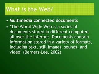 What is the Web? Multimedia connected documents ‘ The World Wide Web is a series of documents stored in different computers all over the Internet. Documents contain information stored in a variety of formats, including text, still images, sounds, and video’ (Berners-Lee, 2002)  