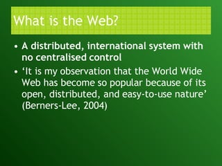 What is the Web? A distributed, international system with no centralised control ‘ It is my observation that the World Wide Web has become so popular because of its open, distributed, and easy-to-use nature’ (Berners-Lee, 2004)  