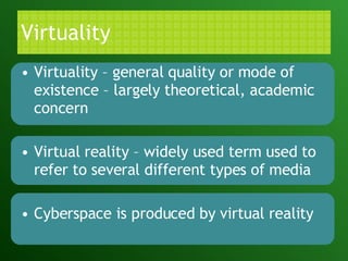 Virtuality Virtuality – general quality or mode of existence – largely theoretical, academic concern Virtual reality – widely used term used to refer to several different types of media Cyberspace is produced by virtual reality 