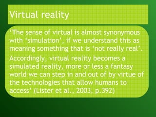Virtual reality ‘ T he sense of virtual is almost synonymous with ‘simulation’, if we understand this as meaning something that is ‘not really real’.  Accordingly, virtual reality becomes a simulated reality, more or less a fantasy world we can step in and out of by virtue of the technologies that allow humans to access’   (Lister et al., 2003, p.392) 