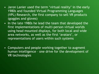 Jaron Lanier used the term ‘virtual reality’ in the early 1980s and founded Virtual Programming Languages (VPL) Research, the first company to sell VR products (goggles and gloves) In the late 1980s he lead the team that developed the first implementations of multi-person virtual worlds using head mounted displays, for both local and wide area networks, as well as the first ‘avatars’, or representations of users within such systems Computers and people working together to augment human intelligence – one drive for the development of VR technologies 