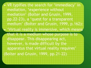 VR typifies the search for ‘immediacy’ in mediation, ‘experience without mediation’ (Bolter and Grusin, 1999, pp.22-23), a ‘quest for a transparent medium’ (Bolter and Grusin, 1999, p.162): ‘ Virtual reality is immersive, which means that it is a medium whose purpose is to disappear. This disappearing act, however, is made difficult by the apparatus that virtual reality requires’ (Bolter and Grusin, 1999, pp.21-22) 