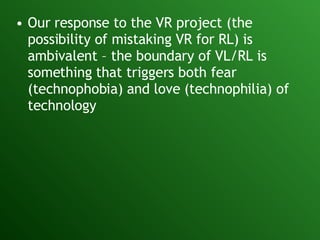 Our response to the VR project (the possibility of mistaking VR for RL) is ambivalent – the boundary of VL/RL is something that triggers both fear (technophobia) and love (technophilia) of technology 