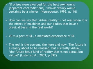 ‘ If prizes were awarded for the best oxymorons [apparent contradictions],  virtual reality  would certainly be a winner’ (Negroponte, 1995, p.116) How can we say that virtual reality is not real when it is the effect of machines and our bodies that have a physical basis in the real world? VR is a part of RL, a mediated experience of RL The real is the current, the here and now. The future is a reality about to be realised, but currently virtual, ‘the future has a kind of reality that is not actual but virtual’ (Lister et al., 2003, p.392) 
