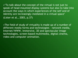 ‘ To talk about the concept of the virtual is not just to speak of head-mounted display systems but also to take into account the ways in which experiences of the self and of identity are increasingly mediated in a virtual space’ (Lister et al., 2003, p.37)   The field of study of virtuality is made up of a number of different media forms and technologies – network media, Internet/WWW, immersive, 3D and spectacular image technologies, screen-based multimedia, digital cinema, video and computer animation. 