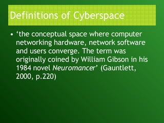 Definitions of Cyberspace ‘ the conceptual space where computer networking hardware, network software and users converge. The term was originally coined by William Gibson in his 1984 novel  Neuromancer ’ (Gauntlett, 2000, p.220) 