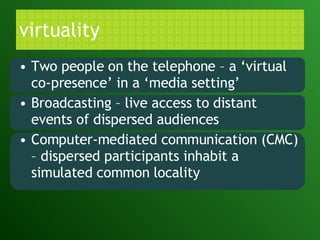 virtuality Two people on the telephone – a ‘virtual co-presence’ in a ‘media setting’ Broadcasting – live access to distant events of dispersed audiences Computer-mediated communication (CMC) – dispersed participants inhabit a simulated common locality 