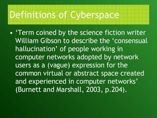Definitions of Cyberspace ‘ Term coined by the science fiction writer William Gibson to describe the ‘consensual hallucination’ of people working in computer networks adopted by network users as a (vague) expression for the common virtual or abstract space created and experienced in computer networks’ (Burnett and Marshall, 2003, p.204). 