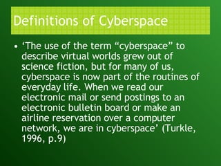 Definitions of Cyberspace ‘ The use of the term “cyberspace” to describe virtual worlds grew out of science fiction, but for many of us, cyberspace is now part of the routines of everyday life. When we read our electronic mail or send postings to an electronic bulletin board or make an airline reservation over a computer network, we are in cyberspace’ (Turkle, 1996, p.9) 