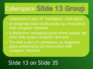 Cyberspace Cyberspace is part of ‘meatspace’ (real space) An imaginary place produced by our interaction with computer networks A distinctive conceptual place where people ‘go’ when they access computer networks The web is part of cyberspace, an imaginary place produced by our interaction with computer networks Slide 13 on Slide 35 