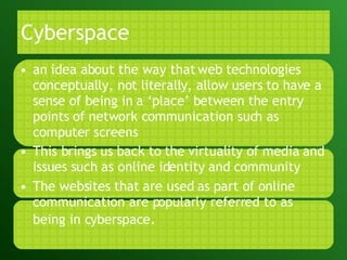 Cyberspace an idea about the way that web technologies conceptually, not literally, allow users to have a sense of being in a ‘place’ between the entry points of network communication such as computer screens This brings us back to the virtuality of media and issues such as online identity and community The websites that are used as part of online communication are popularly referred to as being in cyberspace . 