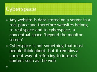 Cyberspace Any website is data stored on a server in a real place and therefore websites belong to real space and to cyberspace, a conceptual space ‘beyond the monitor screen’ Cyberspace is not something that most people think about, but it remains a current way of referring to internet content such as the web   