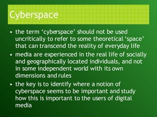 Cyberspace the term ‘cyberspace’ should not be used uncritically to refer to some theoretical ‘space’ that can transcend the reality of everyday life media are experienced in the real life of socially and geographically located individuals, and not in some independent world with its own dimensions and rules the key is to identify where a notion of cyberspace seems to be important and study how this is important to the users of digital media  