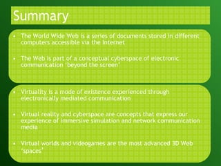 Summary The World Wide Web is a series of documents stored in different computers accessible via the Internet The Web is part of a conceptual cyberspace of electronic communication ‘beyond the screen’ Virtuality is a mode of existence experienced through electronically mediated communication Virtual reality and cyberspace are concepts that express our experience of immersive simulation and network communication media  Virtual worlds and videogames are the most advanced 3D Web ‘spaces ’ 