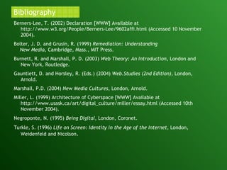 Bibliography Berners-Lee, T. (2002) Declaration [WWW] Available at  http://www.w3.org/People/Berners-Lee/9602affi.html (Accessed 10 November 2004). Bolter, J. D. and Grusin, R. (1999)  Remediation: Understanding  New Media , Cambridge, Mass., MIT Press. Burnett, R. and Marshall, P. D. (2003)  Web Theory: An Introduction , London and New York, Routledge. Gauntlett, D. and Horsley, R. (Eds.) (2004)  Web.Studies (2nd Edition) , London, Arnold. Marshall, P.D. (2004)  New Media Cultures , London, Arnold. Miller, L. (1999) Architecture of Cyberspace [WWW] Available at http://www.usask.ca/art/digital_culture/miller/essay.html (Accessed 10th November 2004). Negroponte, N. (1995)  Being Digital , London, Coronet. Turkle, S. (1996)  Life on Screen:   Identity in the Age of the Internet , London, Weidenfeld and Nicolson . 