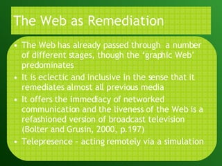 The Web as Remediation The Web has already passed through  a number of different stages, though the ‘graphic Web’ predominates It is eclectic and inclusive in the sense that it remediates almost all previous media It offers the immediacy of networked communication and the liveness of the Web is a refashioned version of broadcast television (Bolter and Grusin, 2000, p.197) Telepresence – acting remotely via a simulation 