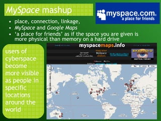 MySpace  mashup  place, connection, linkage,  MySpace  and  Google Maps ‘ a place for friends’ as if the space you are given is more physical than memory on a hard drive users of cyberspace become more visible as people in specific locations around the world 