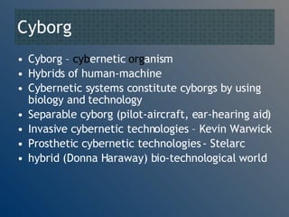 Cyborg  Cyborg –  cyb ernetic  org anism Hybrids of human-machine Cybernetic systems constitute cyborgs by using biology and technology Separable cyborg (pilot-aircraft, ear-hearing aid) Invasive cybernetic technologies – Kevin Warwick Prosthetic cybernetic technologies - Stelarc hybrid (Donna Haraway) bio-technological world 