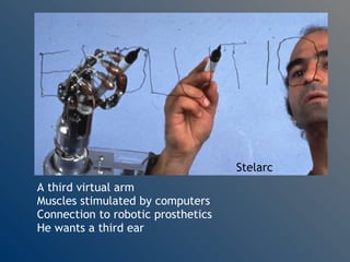 Stelarc A third virtual arm Muscles stimulated by computers Connection to robotic prosthetics He wants a third ear 