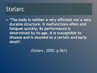 Stelarc  ‘ The body is neither a very efficient nor a very durable structure. It malfunctions often and fatigues quickly; its performance is determined by its age. It is susceptible to disease and is doomed to a certain and early death’.     (Stelarc, 2000, p.561) 
