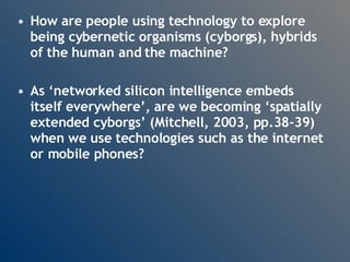 How are people using technology to explore being cybernetic organisms (cyborgs), hybrids of the human and the machine?  As ‘networked silicon intelligence embeds itself everywhere’, are we becoming ‘spatially extended cyborgs’ (Mitchell, 2003, pp.38-39) when we use technologies such as the internet or mobile phones? 
