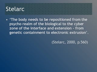 Stelarc ‘ The body needs to be repositioned from the psycho realm of the biological to the cyber zone of the interface and extension – from genetic containment to electronic extrusion ’.   (Stelarc, 2000, p.560) 