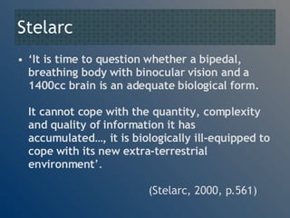 Stelarc ‘ It is time to question whether a bipedal, breathing body with binocular vision and a 1400cc brain is an adequate biological form.  It cannot cope with the quantity, complexity and quality of information it has accumulated…, it is biologically ill-equipped to cope with its new extra-terrestrial environment ’.   (Stelarc, 2000, p.561) 