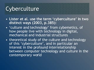 Cyberculture Lister et al. use the term ‘cyberculture’ in two distinct ways (2003, p.385): ‘ culture and technology’ from cybernetics, of how people live with technology in digital, mechanical and industrial structures theoretical study of the culture and technology of this ‘cyberculture’, and in particular an interest in the profound interrelationship between computer technology and culture in the contemporary world  