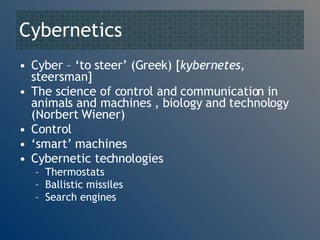 Cybernetics Cyber – ‘to steer’ (Greek) [ kybernetes , steersman] The science of control and communication in animals and machines  , biology and technology (Norbert Wiener) Control  ‘ smart’ machines Cybernetic technologies Thermostats Ballistic missiles Search engines 