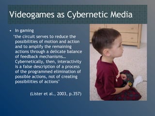 Videogames as Cybernetic Media In gaming ‘ the circuit serves to reduce the possibilities of motion and action and to amplify the remaining actions through a delicate balance of feedback mechanisms… Cybernetically, then, interactivity is a false description of a process of the programmed elimination of possible actions, not of creating possibilities of actions’ (Lister et al., 2003, p.357) 