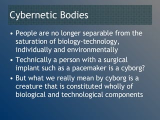 Cybernetic Bodies People are no longer separable from the saturation of biology-technology, individually and environmentally Technically a person with a surgical implant such as a pacemaker is a cyborg? But what we really mean by cyborg is a creature that is constituted wholly of biological and technological components 