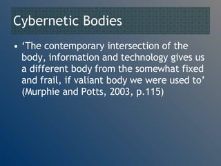 Cybernetic Bodies ‘ The contemporary intersection of the body, information and technology gives us a different body from the somewhat fixed and frail, if valiant body we were used to’ (Murphie and Potts, 2003, p.115)  