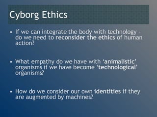Cyborg Ethics If we can integrate the body with technology – do we need to  reconsider the ethics  of human action? What empathy do we have with ‘ animalistic ’ organisms if we have become ‘ technological ’ organisms? How do we consider our own  identities  if they are augmented by machines? 