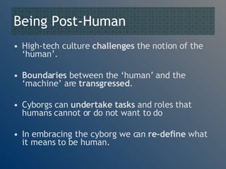 Being Post-Human High-tech culture  challenges  the notion of the ‘human’. Boundaries  between the ‘human’ and the ‘machine’ are  transgressed . Cyborgs can  undertake tasks  and roles that humans cannot or do not want to do In embracing the cyborg we can  re-define  what it means to be human. 