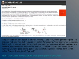‘ The second best part about the Nike+ running — the cool, video-game like part — is that you not only run, but you  also get points for running . Your score ever-increases. Better still, if you set goals for yourself, you even get awesome  virtual trophies and ribbons , resplendent in their vector beauty... And the coolest part about Nike+ running? Like any good online game, you can challenge your friends. First to 100 miles? Fastest 5-mile time? Your call’  http://www.cabel.name/2006/08/multiplayer-game-of-year.html   