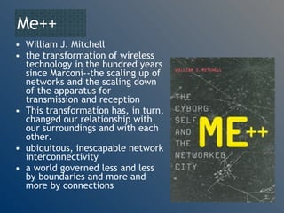 Me++ William J. Mitchell the transformation of wireless technology in the hundred years since Marconi--the scaling up of networks and the scaling down of the apparatus for transmission and reception This transformation has, in turn, changed our relationship with our surroundings and with each other.  ubiquitous, inescapable network interconnectivity a world governed less and less by boundaries and more and more by connections 