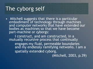 The cyborg self Mitchell suggests that there is a particular embodiment of technology through machines and computer networks that have extended our bodies as machines so that we have become part-machine or cyborgs: I construct, and am constructed, in a  mutually recursive process that continually  engages my fluid, permeable boundaries  and my endlessly ramifying networks. I am a  spatially extended cyborg.  (Mitchell, 2003, p.39) 