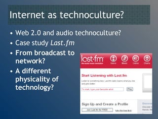 Internet as technoculture? Web 2.0 and audio technoculture? Case study  Last.fm From broadcast to  network? A different  physicality of  audio technology? 