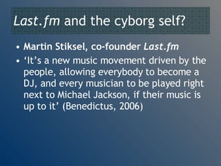 Last.fm  and the cyborg self? Martin Stiksel, co-founder  Last.fm ‘ It’s a new music movement driven by the people, allowing everybody to become a DJ, and every musician to be played right next to Michael Jackson, if their music is up to it’ (Benedictus, 2006) 