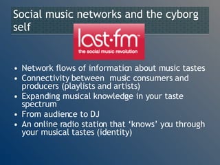 Social music networks and the cyborg self Network flows of information about music tastes Connectivity between  music consumers and producers (playlists and artists) Expanding musical knowledge in your taste spectrum From audience to DJ An online radio station that ‘knows’ you through your musical tastes (identity) 