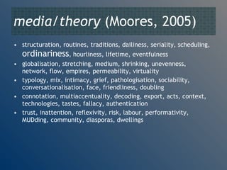 media/theory  (Moores, 2005) structuration, routines, traditions, dailiness, seriality, scheduling,  ordinariness , hourliness, lifetime, eventfulness globalisation, stretching, medium, shrinking, unevenness, network, flow, empires, permeability, virtuality typology, mix, intimacy, grief, pathologisation, sociability, conversationalisation, face, friendliness, doubling connotation, multiaccentuality, decoding, export, acts, context, technologies, tastes, fallacy, authentication trust, inattention, reflexivity, risk, labour, performativity, MUDding, community, diasporas, dwellings 