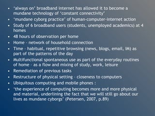 ‘ always on’ broadband internet has allowed it to become a mundane technology of ‘constant connectivity’ ‘ mundane cyborg practice’ of human-computer-internet action Study of 6 broadband users (students, unemployed academics) at 4 homes 48 hours of observation per home Home – network of household connection Time – habitual, repetitive browsing (news, blogs, email, IM) as part of the patterns of the day Multifunctional spontaneous use as part of the everyday routines of home – as a flow and mixing of study, work, leisure Remediation of previous tasks Restructure of physical setting – closeness to computers Ubiquitous computing and mobile phones : ‘ the experience of computing becomes more and more physical and material, underlining the fact that we will still go about our lives as mundane cyborgs’ (Petersen, 2007, p.89) 