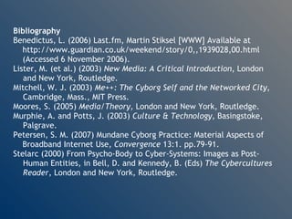 Bibliography Benedictus, L. (2006) Last.fm, Martin Stiksel [WWW] Available at http://www.guardian.co.uk/weekend/story/0,,1939028,00.html  (Accessed 6 November 2006). Lister, M. (et al.) (2003)  New Media: A Critical Introduction , London  and New York, Routledge. Mitchell, W. J. (2003)  Me++: The Cyborg Self and the Networked City ,  Cambridge, Mass., MIT Press. Moores, S. (2005)  Media/Theory , London and New York, Routledge. Murphie, A. and Potts, J. (2003)  Culture & Technology , Basingstoke,  Palgrave. Petersen, S. M. (2007) Mundane Cyborg Practice: Material Aspects of Broadband Internet Use,  Convergence  13:1. pp.79-91. Stelarc (2000) From Psycho-Body to Cyber-Systems: Images as Post- Human Entities, in Bell, D. and Kennedy, B. (Eds)  The Cybercultures  Reader , London and New York, Routledge. 