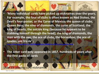 Slide 13: playing card nicknames ‘ Many individual cards have picked up nicknames over the years. For example, the four of clubs is often known as Ned Stokes, the Devil's four-poster, or the Curse of Mexico; the queen of clubs, Queen Bess; the nine of diamonds, the curse of Scotland; the king of hearts, the suicide king (because he appears to be stabbing himself through the head); the king of diamonds, the man with the axe; the ace of clubs, the horseshoe; the ace of spades, old frizzle’  ( http://www.guardian.co.uk/lifeandstyle/2008/nov/22/card-games-facts )  The Joker card only appeared in 1857, hundreds of years after the first packs of cards  Jun 7, 2009 