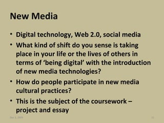 New Media  Digital technology, Web 2.0, social media What kind of shift do you sense is taking place in your life or the lives of others in terms of ‘being digital’ with the introduction of new media technologies? How do people participate in new media cultural practices? This is the subject of the coursework – project and essay Jun 7, 2009 
